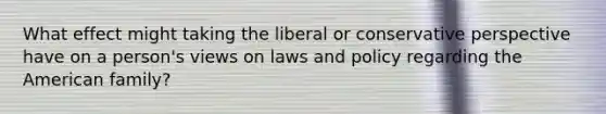 What effect might taking the liberal or conservative perspective have on a person's views on laws and policy regarding the American family?