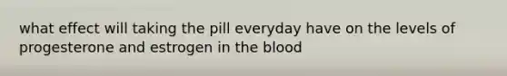 what effect will taking the pill everyday have on the levels of progesterone and estrogen in the blood