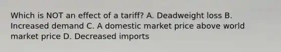 Which is NOT an effect of a tariff? A. Deadweight loss B. Increased demand C. A domestic market price above world market price D. Decreased imports