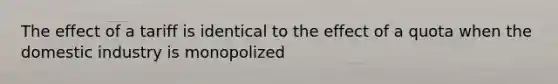 The effect of a tariff is identical to the effect of a quota when the domestic industry is monopolized