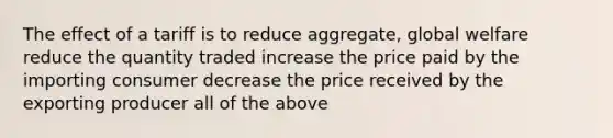 The effect of a tariff is to reduce aggregate, global welfare reduce the quantity traded increase the price paid by the importing consumer decrease the price received by the exporting producer all of the above