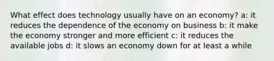 What effect does technology usually have on an economy? a: it reduces the dependence of the economy on business b: it make the economy stronger and more efficient c: it reduces the available jobs d: it slows an economy down for at least a while