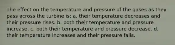 The effect on the temperature and pressure of the gases as they pass across the turbine is: a. their temperature decreases and their pressure rises. b. both their temperature and pressure increase. c. both their temperature and pressure decrease. d. their temperature increases and their pressure falls.