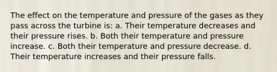 The effect on the temperature and pressure of the gases as they pass across the turbine is: a. Their temperature decreases and their pressure rises. b. Both their temperature and pressure increase. c. Both their temperature and pressure decrease. d. Their temperature increases and their pressure falls.