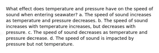 What effect does temperature and pressure have on the speed of sound when entering seawater? a. The speed of sound increases as temperature and pressure decreases. b. The speed of sound increases with temperature increases, but decreases with pressure. c. The speed of sound decreases as temperature and pressure decrease. d. The speed of sound is impacted by pressure but not temperature.