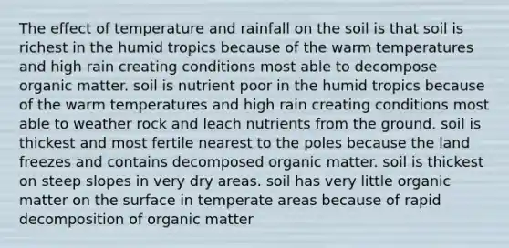 The effect of temperature and rainfall on the soil is that soil is richest in the humid tropics because of the warm temperatures and high rain creating conditions most able to decompose organic matter. soil is nutrient poor in the humid tropics because of the warm temperatures and high rain creating conditions most able to weather rock and leach nutrients from the ground. soil is thickest and most fertile nearest to the poles because the land freezes and contains decomposed organic matter. soil is thickest on steep slopes in very dry areas. soil has very little organic matter on the surface in temperate areas because of rapid decomposition of organic matter