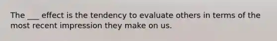 The ___ effect is the tendency to evaluate others in terms of the most recent impression they make on us.
