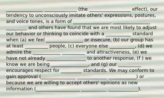 ________________ ______________ (the __________________ effect), our tendency to unconsciously imitate others' expressions, postures, and voice tones, is a form of ________________. ________________ _________ and others have found that we are most likely to adjust our behavior or thinking to coincide with a ___________ standard when (a) we feel ________________ or insecure, (b) our group has at least __________ people, (c) everyone else ___________, (d) we admire the ____________ __________ and attractiveness, (e) we have not already _________________ to another response, (f ) we know we are being ________________, and (g) our __________ encourages respect for _________ standards. We may conform to gain approval (_______________ _____________ ____________) or because we are willing to accept others' opinions as new information (___________________ ___________ _____________).