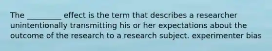 The _________ effect is the term that describes a researcher unintentionally transmitting his or her expectations about the outcome of the research to a research subject. experimenter bias