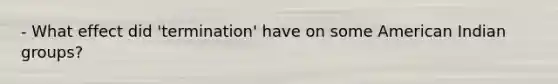 - What effect did 'termination' have on some American Indian groups?