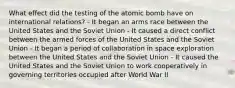 What effect did the testing of the atomic bomb have on international relations? - It began an arms race between the United States and the Soviet Union - It caused a direct conflict between the armed forces of the United States and the Soviet Union - It began a period of collaboration in space exploration between the United States and the Soviet Union - It caused the United States and the Soviet Union to work cooperatively in governing territories occupied after World War II