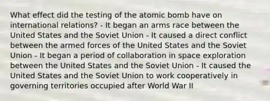 What effect did the testing of the atomic bomb have on international relations? - It began an arms race between the United States and the Soviet Union - It caused a direct conflict between the armed forces of the United States and the Soviet Union - It began a period of collaboration in space exploration between the United States and the Soviet Union - It caused the United States and the Soviet Union to work cooperatively in governing territories occupied after World War II