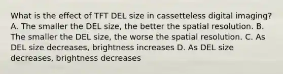 What is the effect of TFT DEL size in cassetteless digital imaging? A. The smaller the DEL size, the better the spatial resolution. B. The smaller the DEL size, the worse the spatial resolution. C. As DEL size decreases, brightness increases D. As DEL size decreases, brightness decreases