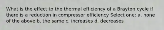 What is the effect to the thermal efficiency of a Brayton cycle if there is a reduction in compressor efficiency Select one: a. none of the above b. the same c. increases d. decreases