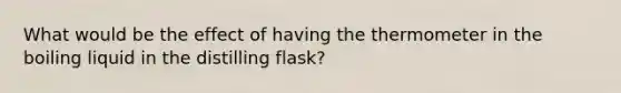 What would be the effect of having the thermometer in the boiling liquid in the distilling flask?