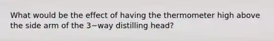 What would be the effect of having the thermometer high above the side arm of the 3~way distilling head?