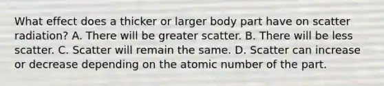 What effect does a thicker or larger body part have on scatter radiation? A. There will be greater scatter. B. There will be less scatter. C. Scatter will remain the same. D. Scatter can increase or decrease depending on the atomic number of the part.