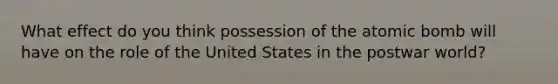 What effect do you think possession of the atomic bomb will have on the role of the United States in the postwar world?