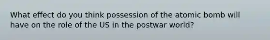 What effect do you think possession of the atomic bomb will have on the role of the US in the postwar world?