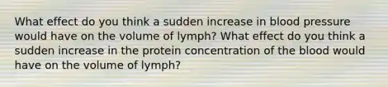 What effect do you think a sudden increase in <a href='https://www.questionai.com/knowledge/kD0HacyPBr-blood-pressure' class='anchor-knowledge'>blood pressure</a> would have on the volume of lymph? What effect do you think a sudden increase in the protein concentration of <a href='https://www.questionai.com/knowledge/k7oXMfj7lk-the-blood' class='anchor-knowledge'>the blood</a> would have on the volume of lymph?