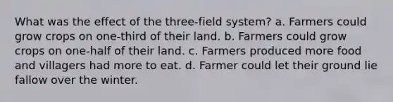 What was the effect of the three-field system? a. Farmers could grow crops on one-third of their land. b. Farmers could grow crops on one-half of their land. c. Farmers produced more food and villagers had more to eat. d. Farmer could let their ground lie fallow over the winter.