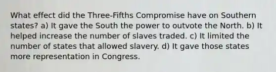 What effect did the Three-Fifths Compromise have on Southern states? a) It gave the South the power to outvote the North. b) It helped increase the number of slaves traded. c) It limited the number of states that allowed slavery. d) It gave those states more representation in Congress.