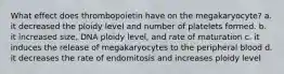 What effect does thrombopoietin have on the megakaryocyte? a. it decreased the ploidy level and number of platelets formed. b. it increased size, DNA ploidy level, and rate of maturation c. it induces the release of megakaryocytes to the peripheral blood d. it decreases the rate of endomitosis and increases ploidy level