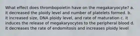 What effect does thrombopoietin have on the megakaryocyte? a. it decreased the ploidy level and number of platelets formed. b. it increased size, DNA ploidy level, and rate of maturation c. it induces the release of megakaryocytes to the peripheral blood d. it decreases the rate of endomitosis and increases ploidy level