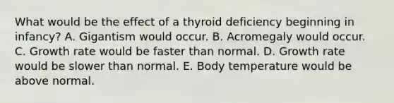 What would be the effect of a thyroid deficiency beginning in infancy? A. Gigantism would occur. B. Acromegaly would occur. C. Growth rate would be faster than normal. D. Growth rate would be slower than normal. E. Body temperature would be above normal.