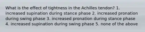 What is the effect of tightness in the Achilles tendon? 1. increased supination during stance phase 2. increased pronation during swing phase 3. increased pronation during stance phase 4. increased supination during swing phase 5. none of the above