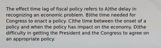 The effect time lag of fiscal policy refers to A)the delay in recognizing an economic problem. B)the time needed for Congress to enact a policy. C)the time between the onset of a policy and when the policy has impact on the economy. D)the difficulty in getting the President and the Congress to agree on an appropriate policy.