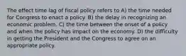 The effect time lag of fiscal policy refers to A) the time needed for Congress to enact a policy. B) the delay in recognizing an economic problem. C) the time between the onset of a policy and when the policy has impact on the economy. D) the difficulty in getting the President and the Congress to agree on an appropriate policy.