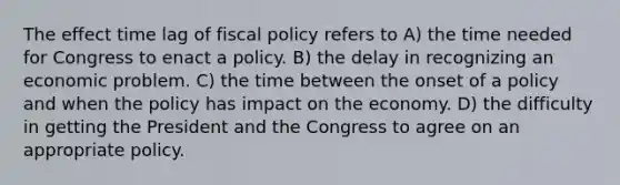 The effect time lag of fiscal policy refers to A) the time needed for Congress to enact a policy. B) the delay in recognizing an economic problem. C) the time between the onset of a policy and when the policy has impact on the economy. D) the difficulty in getting the President and the Congress to agree on an appropriate policy.