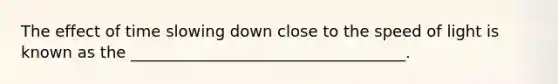 The effect of time slowing down close to the speed of light is known as the ___________________________________.