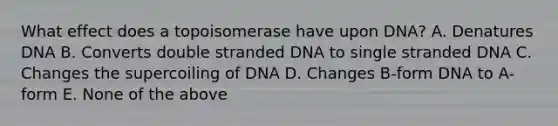 What effect does a topoisomerase have upon DNA? A. Denatures DNA B. Converts double stranded DNA to single stranded DNA C. Changes the supercoiling of DNA D. Changes B-form DNA to A-form E. None of the above