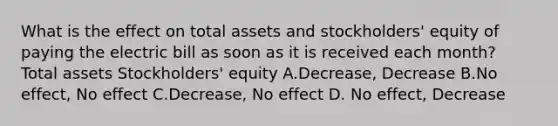 What is the effect on total assets and stockholders' equity of paying the electric bill as soon as it is received each month? Total assets Stockholders' equity A.Decrease, Decrease B.No effect, No effect C.Decrease, No effect D. No effect, Decrease