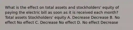 What is the effect on total assets and stockholders' equity of paying the electric bill as soon as it is received each month? Total assets Stockholders' equity A. Decrease Decrease B. No effect No effect C. Decrease No effect D. No effect Decrease