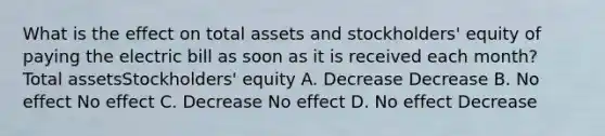 What is the effect on total assets and stockholders' equity of paying the electric bill as soon as it is received each month? Total assetsStockholders' equity A. Decrease Decrease B. No effect No effect C. Decrease No effect D. No effect Decrease