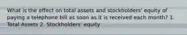 What is the effect on total assets and stockholders' equity of paying a telephone bill as soon as it is received each month? 1. Total Assets 2. Stockholders' equity