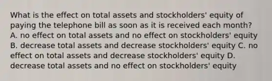 What is the effect on total assets and stockholders' equity of paying the telephone bill as soon as it is received each month? A. no effect on total assets and no effect on stockholders' equity B. decrease total assets and decrease stockholders' equity C. no effect on total assets and decrease stockholders' equity D. decrease total assets and no effect on stockholders' equity