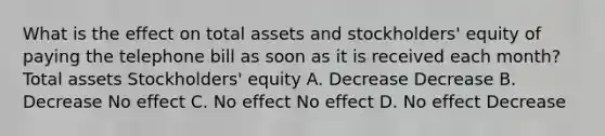 What is the effect on total assets and​ stockholders' equity of paying the telephone bill as soon as it is received each​ month? Total assets ​Stockholders' equity A. Decrease Decrease B. Decrease No effect C. No effect No effect D. No effect Decrease