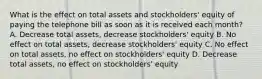 What is the effect on total assets and stockholders' equity of paying the telephone bill as soon as it is received each month? A. Decrease total assets, decrease stockholders' equity B. No effect on total assets, decrease stockholders' equity C. No effect on total assets, no effect on stockholders' equity D. Decrease total assets, no effect on stockholders' equity