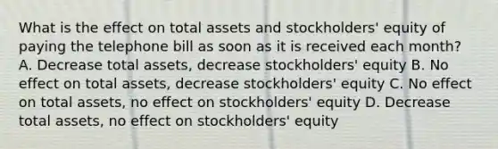 What is the effect on total assets and stockholders' equity of paying the telephone bill as soon as it is received each month? A. Decrease total assets, decrease stockholders' equity B. No effect on total assets, decrease stockholders' equity C. No effect on total assets, no effect on stockholders' equity D. Decrease total assets, no effect on stockholders' equity