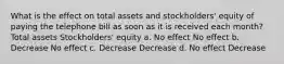 What is the effect on total assets and stockholders' equity of paying the telephone bill as soon as it is received each month? Total assets Stockholders' equity a. No effect No effect b. Decrease No effect c. Decrease Decrease d. No effect Decrease