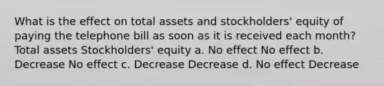 What is the effect on total assets and stockholders' equity of paying the telephone bill as soon as it is received each month? Total assets Stockholders' equity a. No effect No effect b. Decrease No effect c. Decrease Decrease d. No effect Decrease