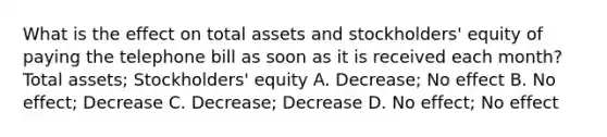 What is the effect on total assets and stockholders' equity of paying the telephone bill as soon as it is received each month? Total assets; Stockholders' equity A. Decrease; No effect B. No effect; Decrease C. Decrease; Decrease D. No effect; No effect