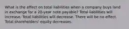 What is the effect on total liabilities when a company buys land in exchange for a 20-year note payable? Total liabilities will increase. Total liabilities will decrease. There will be no effect. Total shareholders' equity decreases.