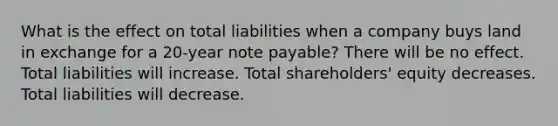 What is the effect on total liabilities when a company buys land in exchange for a 20-year note payable? There will be no effect. Total liabilities will increase. Total shareholders' equity decreases. Total liabilities will decrease.