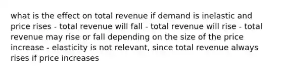 what is the effect on total revenue if demand is inelastic and price rises - total revenue will fall - total revenue will rise - total revenue may rise or fall depending on the size of the price increase - elasticity is not relevant, since total revenue always rises if price increases