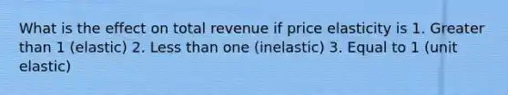 What is the effect on total revenue if price elasticity is 1. Greater than 1 (elastic) 2. Less than one (inelastic) 3. Equal to 1 (unit elastic)